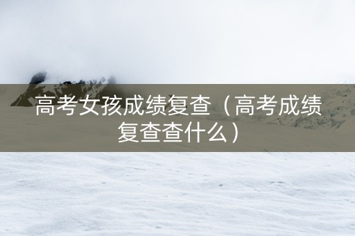 高考女孩成绩复查（高考成绩复查查什么）