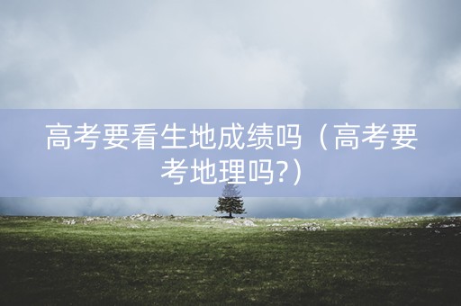 高考要看生地成绩吗（高考要考地理吗?）