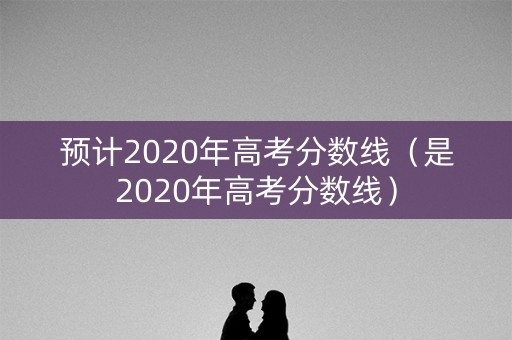预计2020年高考分数线（是2020年高考分数线）