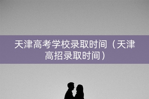天津高考学校录取时间（天津高招录取时间）