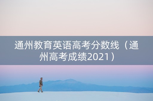 通州教育英语高考分数线（通州高考成绩2021）