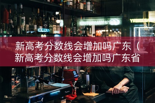新高考分数线会增加吗广东（新高考分数线会增加吗广东省）