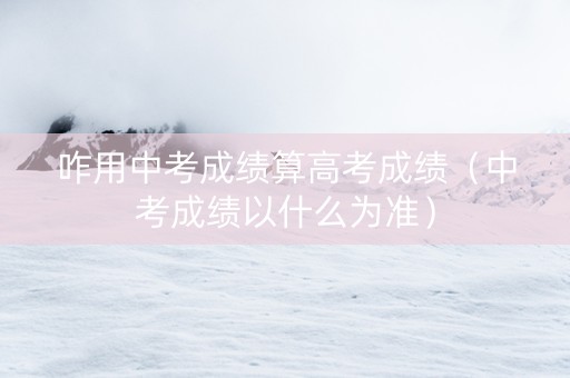 咋用中考成绩算高考成绩（中考成绩以什么为准）