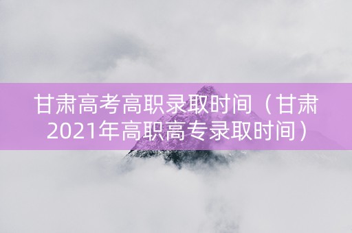 甘肃高考高职录取时间（甘肃2021年高职高专录取时间）