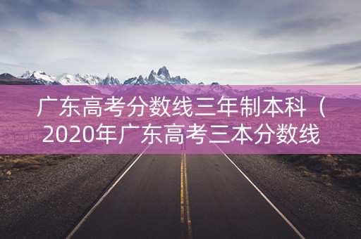 广东高考分数线三年制本科（2020年广东高考三本分数线）