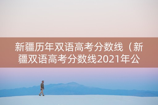新疆历年双语高考分数线（新疆双语高考分数线2021年公布）
