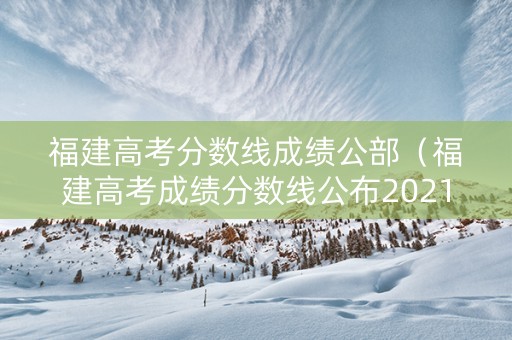 福建高考分数线成绩公部（福建高考成绩分数线公布2021）