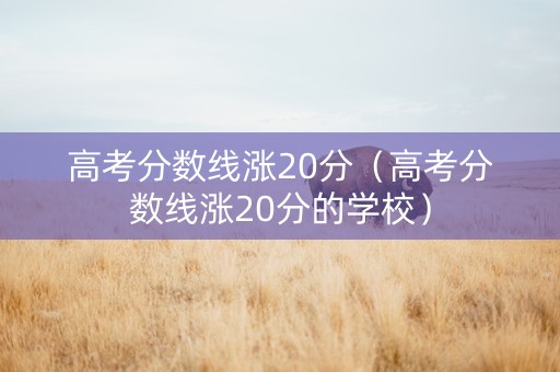 高考分数线涨20分（高考分数线涨20分的学校）