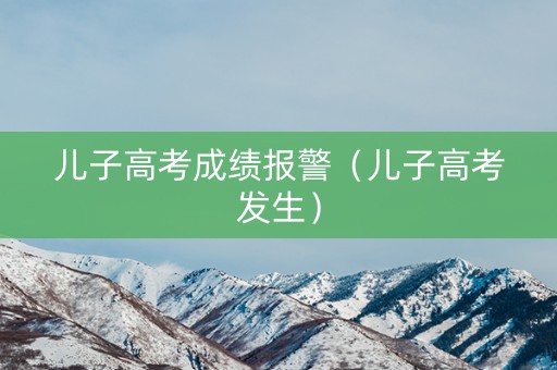儿子高考成绩报警（儿子高考发生）