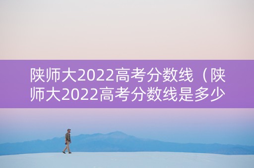 陕师大2022高考分数线（陕师大2022高考分数线是多少）