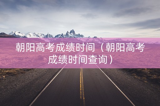 朝阳高考成绩时间（朝阳高考成绩时间查询）
