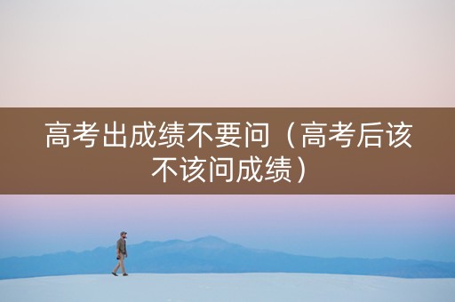 高考出成绩不要问（高考后该不该问成绩）
