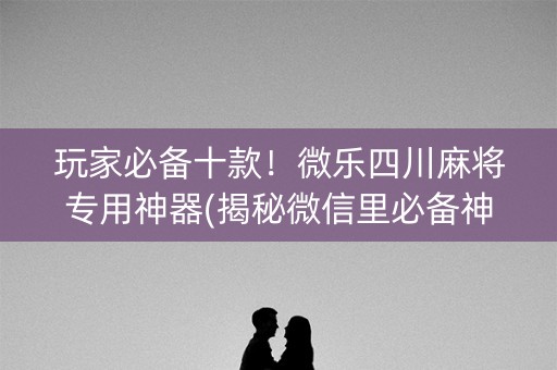 玩家必备十款！微乐四川麻将专用神器(揭秘微信里必备神器)