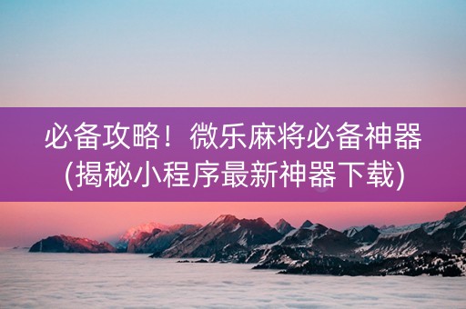 必备攻略！微乐麻将必备神器(揭秘小程序最新神器下载)
