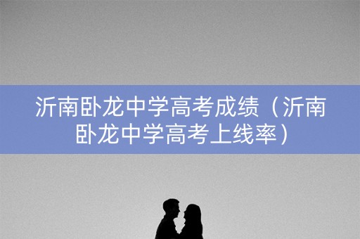 沂南卧龙中学高考成绩（沂南卧龙中学高考上线率）