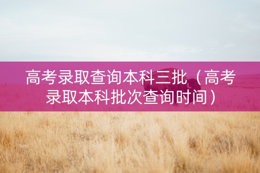 高考录取查询本科三批（高考录取本科批次查询时间）