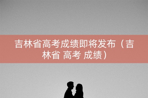 吉林省高考成绩即将发布（吉林省 高考 成绩）