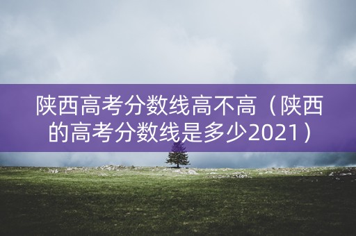 陕西高考分数线高不高（陕西的高考分数线是多少2021）