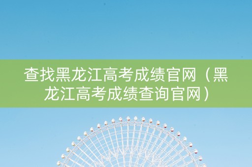 查找黑龙江高考成绩官网（黑龙江高考成绩查询官网）
