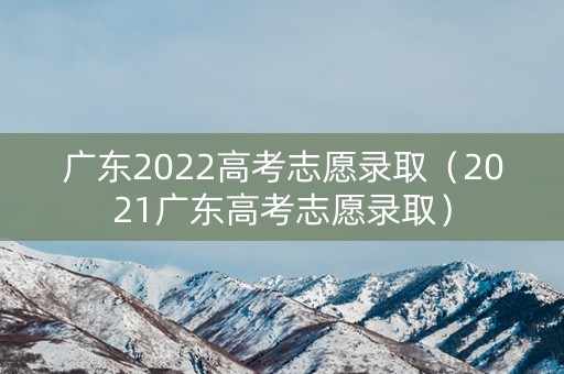 广东2022高考志愿录取（2021广东高考志愿录取）