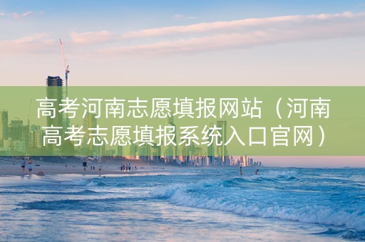 高考河南志愿填报网站（河南高考志愿填报系统入口官网）