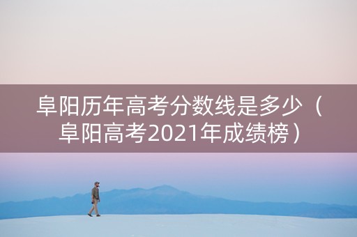 阜阳历年高考分数线是多少（阜阳高考2021年成绩榜）