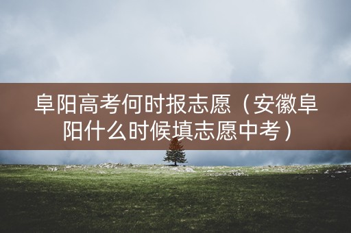 阜阳高考何时报志愿（安徽阜阳什么时候填志愿中考）