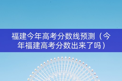 福建今年高考分数线预测（今年福建高考分数出来了吗）