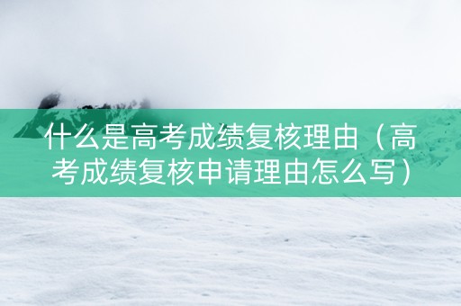 什么是高考成绩复核理由（高考成绩复核申请理由怎么写）