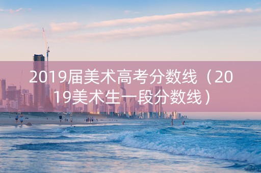 2019届美术高考分数线（2019美术生一段分数线）