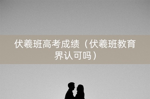 伏羲班高考成绩（伏羲班教育界认可吗）