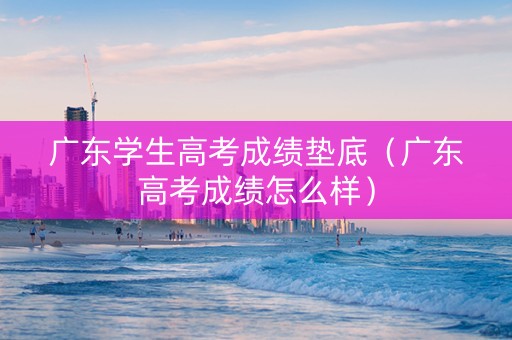 广东学生高考成绩垫底（广东高考成绩怎么样）