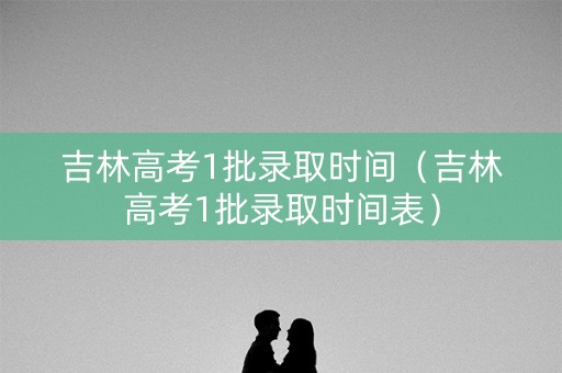 吉林高考1批录取时间（吉林高考1批录取时间表）