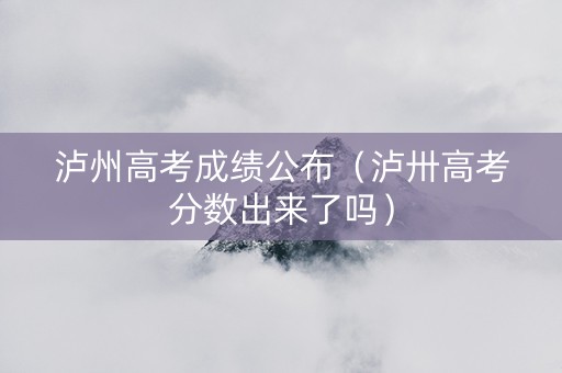 泸州高考成绩公布（泸卅高考分数出来了吗）