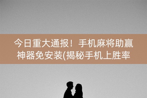 今日重大通报！手机麻将助赢神器免安装(揭秘手机上胜率到哪调)