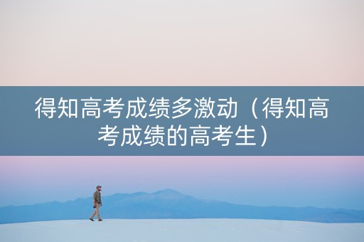 得知高考成绩多激动（得知高考成绩的高考生）