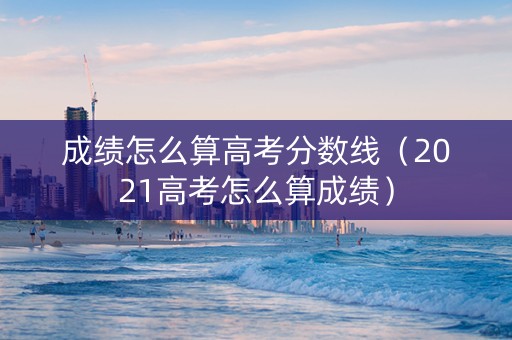 成绩怎么算高考分数线（2021高考怎么算成绩）