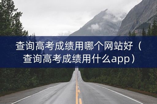 查询高考成绩用哪个网站好（查询高考成绩用什么app）