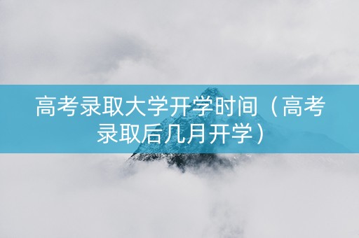 高考录取大学开学时间（高考录取后几月开学）