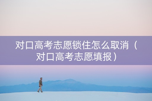 对口高考志愿锁住怎么取消（对口高考志愿填报）