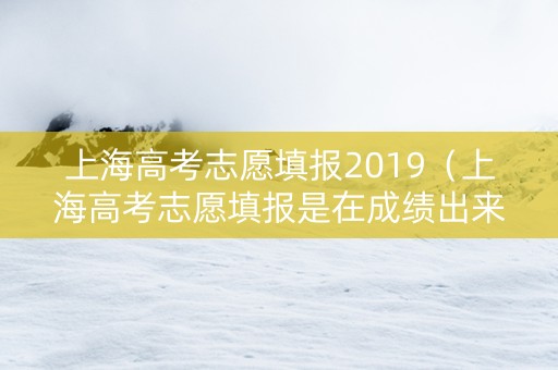 上海高考志愿填报2019（上海高考志愿填报是在成绩出来之后吗）