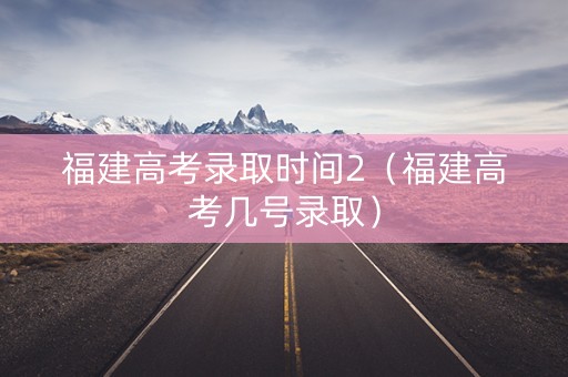 福建高考录取时间2（福建高考几号录取）