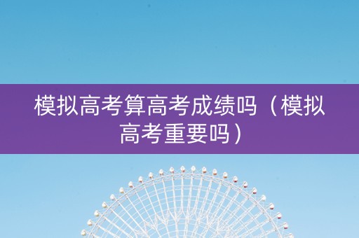 模拟高考算高考成绩吗（模拟高考重要吗）