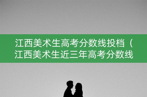 江西美术生高考分数线投档（江西美术生近三年高考分数线）