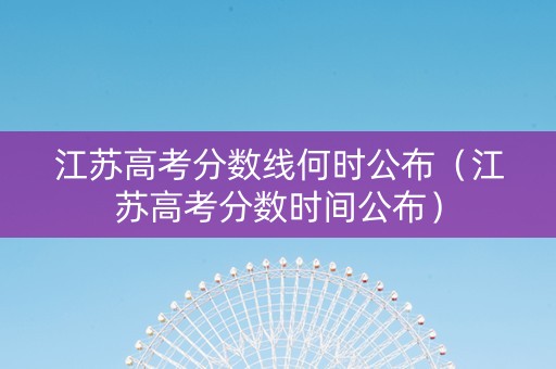 江苏高考分数线何时公布（江苏高考分数时间公布）