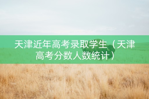 天津近年高考录取学生（天津高考分数人数统计）