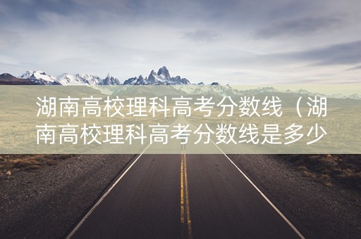 湖南高校理科高考分数线（湖南高校理科高考分数线是多少）