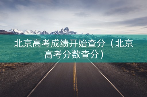 北京高考成绩开始查分（北京高考分数查分）