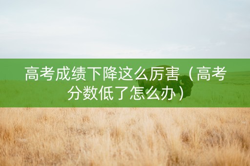 高考成绩下降这么厉害（高考分数低了怎么办）