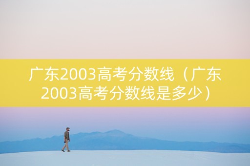 广东2003高考分数线（广东2003高考分数线是多少）